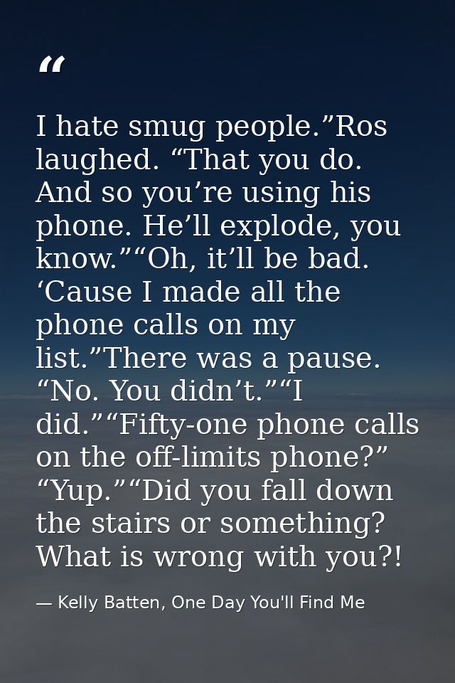 I hate smug people.”Ros laughed. “That you do. And so you’re using his phone. He’ll explode, you know.”“Oh, it’ll be bad — Kelly Batten, One Day You'll Find Me
