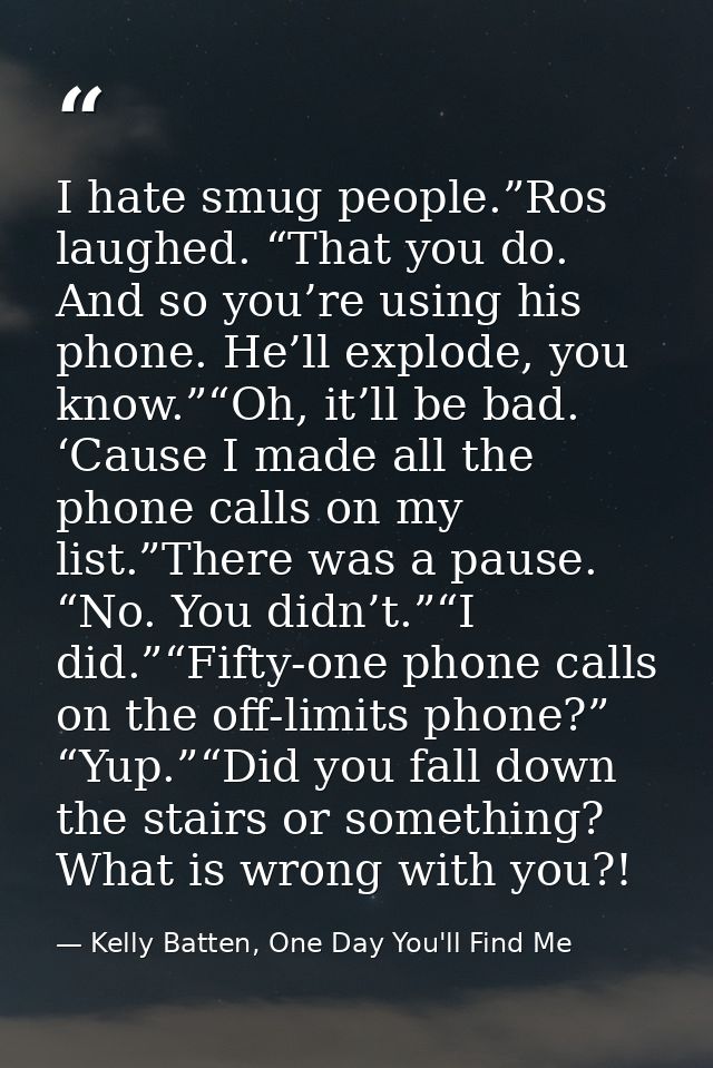 I hate smug people.”Ros laughed. “That you do. And so you’re using his phone. He’ll explode, you know.”“Oh, it’ll be bad — Kelly Batten, One Day You'll Find Me