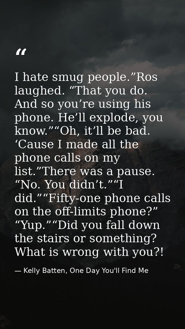 I hate smug people.”Ros laughed. “That you do. And so you’re using his phone. He’ll explode, you know.”“Oh, it’ll be bad — Kelly Batten, One Day You'll Find Me