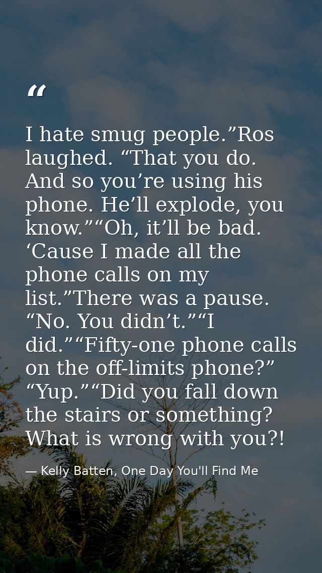 I hate smug people.”Ros laughed. “That you do. And so you’re using his phone. He’ll explode, you know.”“Oh, it’ll be bad — Kelly Batten, One Day You'll Find Me