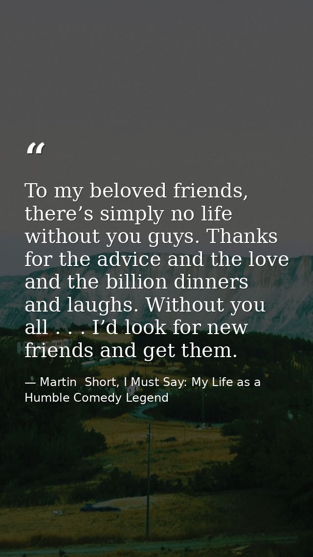 To my beloved friends, there’s simply no life without you guys. Thanks for the advice and the love and the billion dinne — Martin  Short, I Must Say: My Life as a Humble Comedy Legend