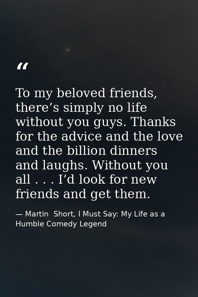 To my beloved friends, there’s simply no life without you guys. Thanks for the advice and the love and the billion dinne — Martin  Short, I Must Say: My Life as a Humble Comedy Legend