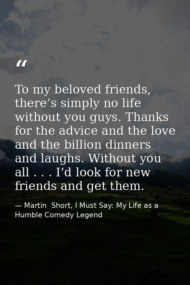 To my beloved friends, there’s simply no life without you guys. Thanks for the advice and the love and the billion dinne — Martin  Short, I Must Say: My Life as a Humble Comedy Legend