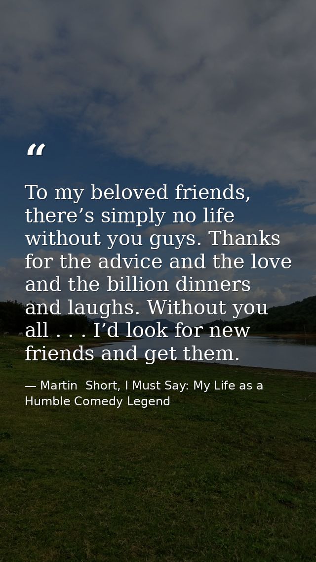 To my beloved friends, there’s simply no life without you guys. Thanks for the advice and the love and the billion dinne — Martin  Short, I Must Say: My Life as a Humble Comedy Legend
