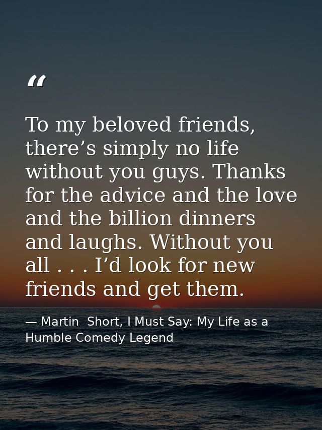 To my beloved friends, there’s simply no life without you guys. Thanks for the advice and the love and the billion dinne — Martin  Short, I Must Say: My Life as a Humble Comedy Legend