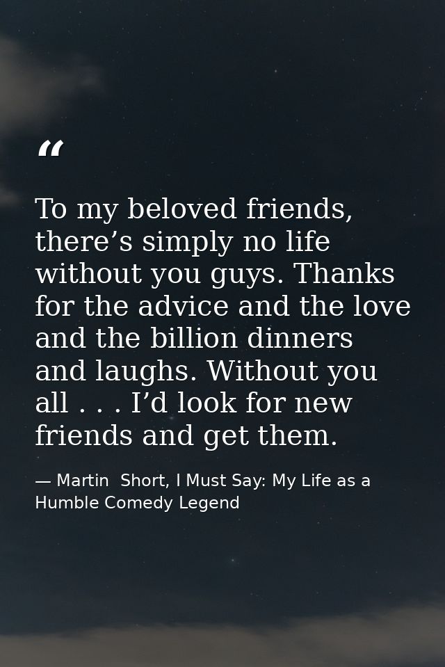 To my beloved friends, there’s simply no life without you guys. Thanks for the advice and the love and the billion dinne — Martin  Short, I Must Say: My Life as a Humble Comedy Legend