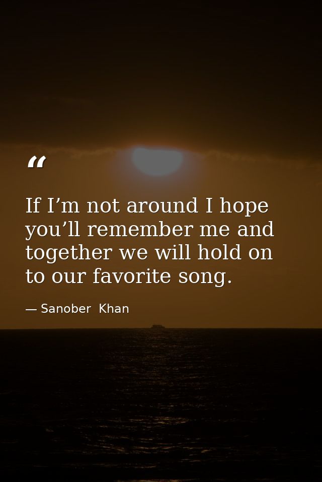 If I’m not around I hope you’ll remember me and together we will hold on to our favorite song. — Sanober  Khan