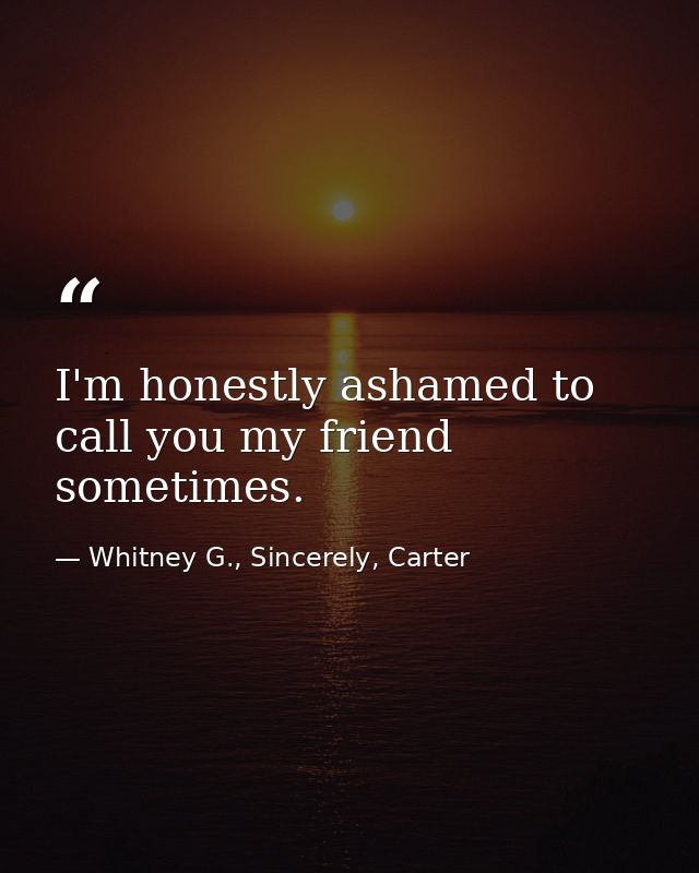 I'm honestly ashamed to call you my friend sometimes. — Whitney G., Sincerely, Carter
