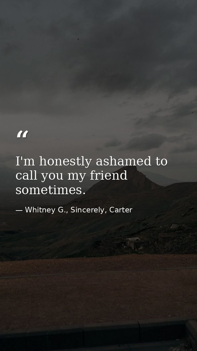 I'm honestly ashamed to call you my friend sometimes. — Whitney G., Sincerely, Carter