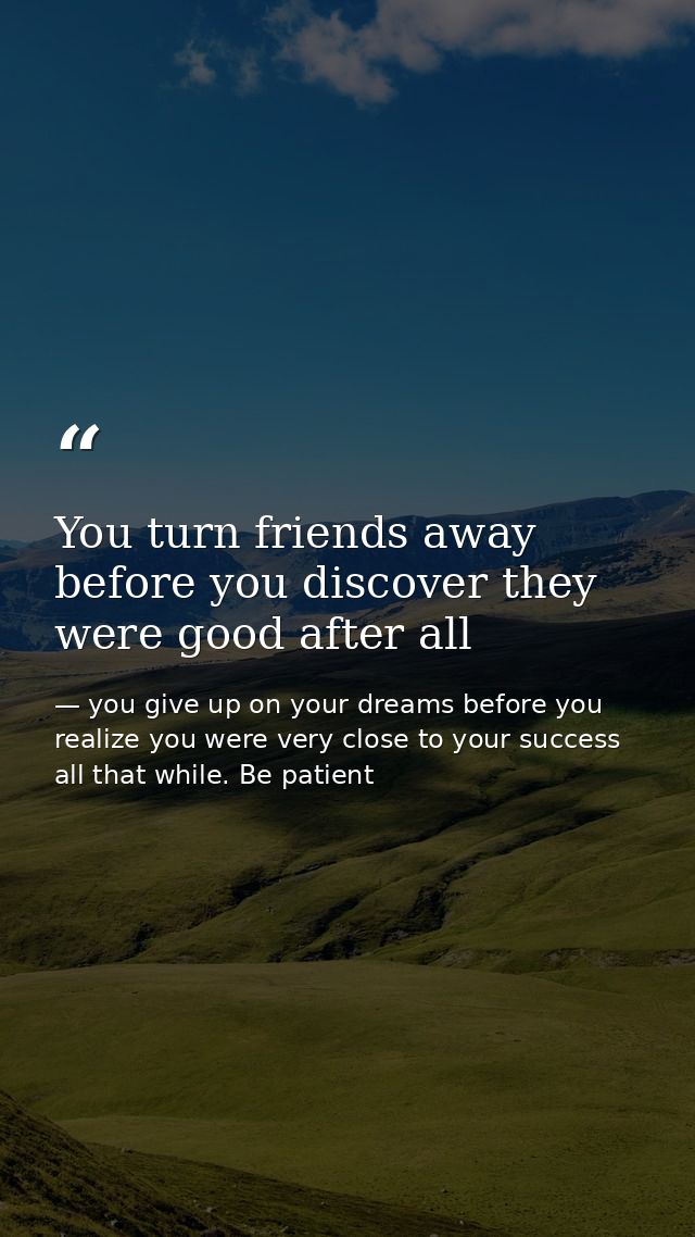 You turn friends away before you discover they were good after all — you give up on your dreams before you realize you were very close to your success all that while. Be patient