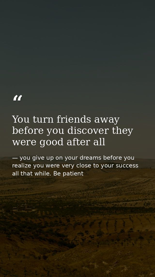 You turn friends away before you discover they were good after all — you give up on your dreams before you realize you were very close to your success all that while. Be patient