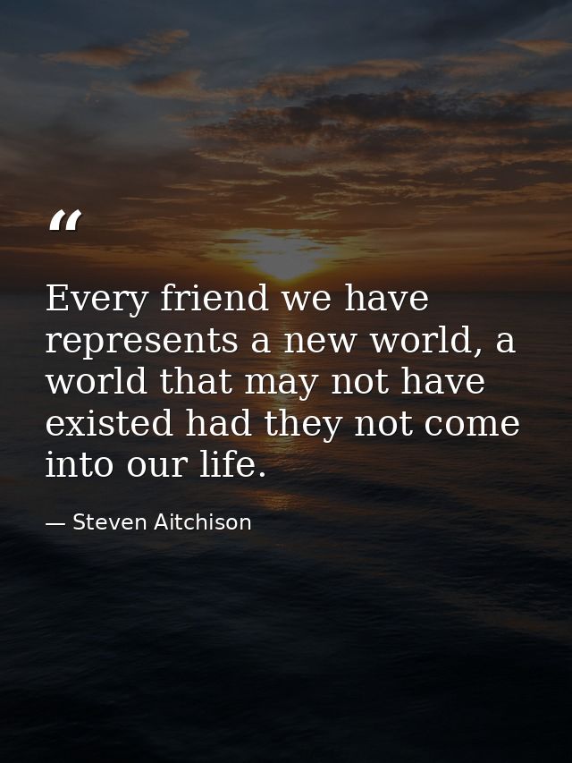 Every friend we have represents a new world, a world that may not have existed had they not come into our life. — Steven Aitchison