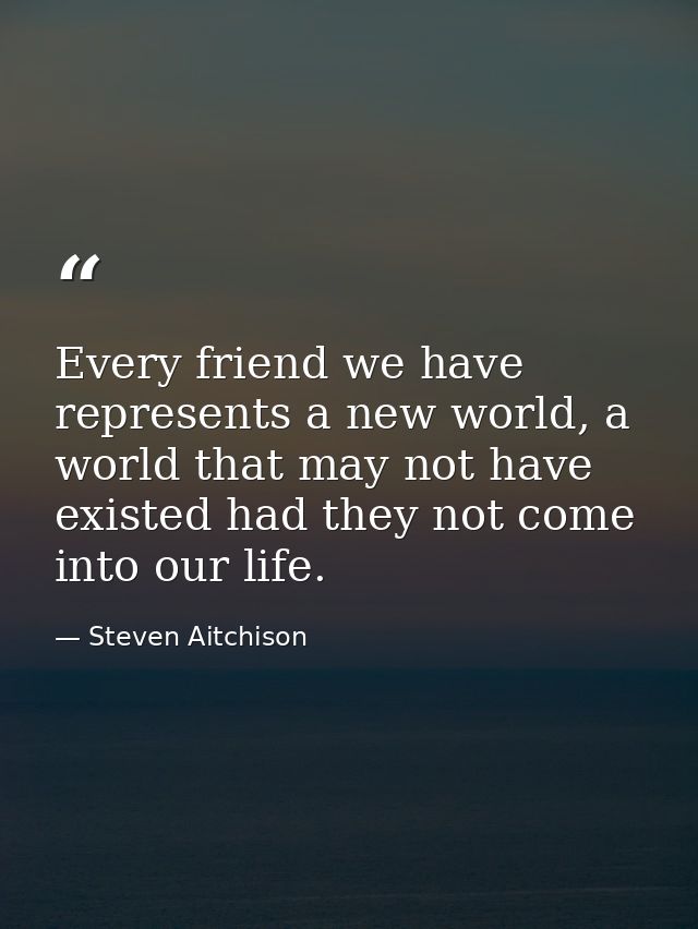 Every friend we have represents a new world, a world that may not have existed had they not come into our life. — Steven Aitchison