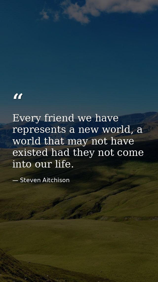 Every friend we have represents a new world, a world that may not have existed had they not come into our life. — Steven Aitchison