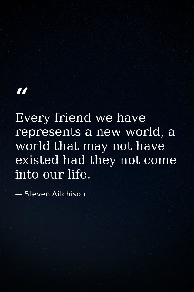 Every friend we have represents a new world, a world that may not have existed had they not come into our life. — Steven Aitchison