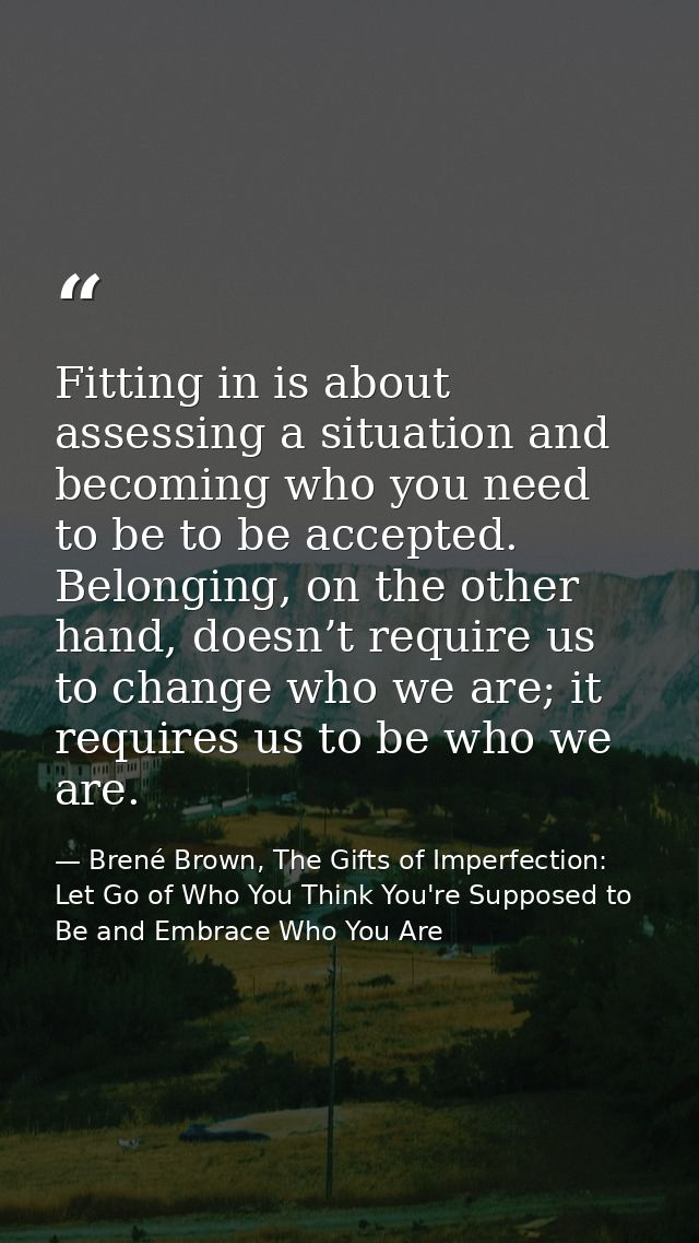 Fitting in is about assessing a situation and becoming who you need to be to be accepted. Belonging, on the other hand,  — Brené Brown, The Gifts of Imperfection: Let Go of Who You Think You're Supposed to Be and Embrace Who You Are