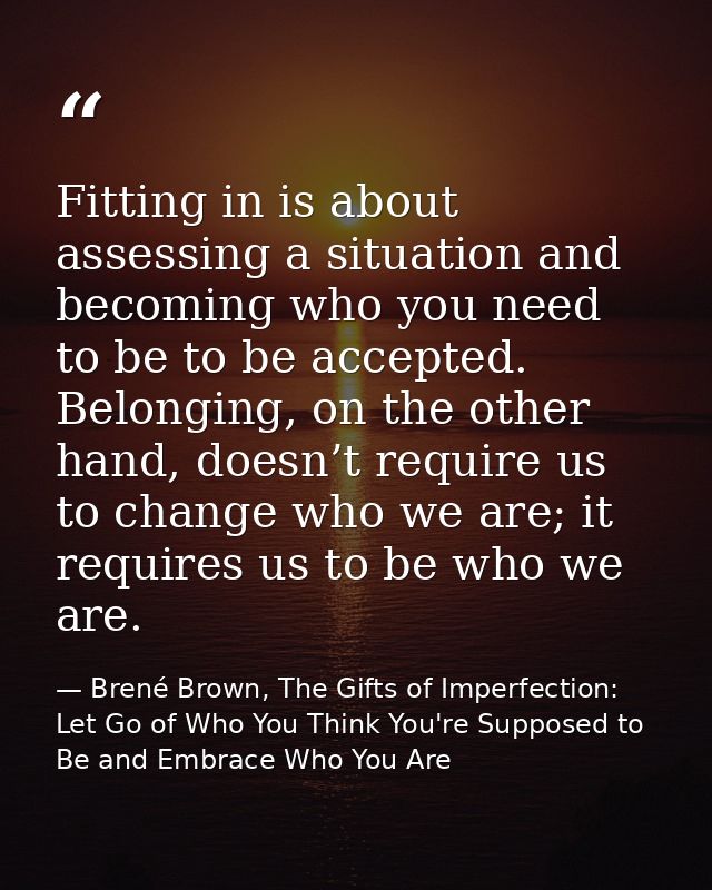 Fitting in is about assessing a situation and becoming who you need to be to be accepted. Belonging, on the other hand,  — Brené Brown, The Gifts of Imperfection: Let Go of Who You Think You're Supposed to Be and Embrace Who You Are
