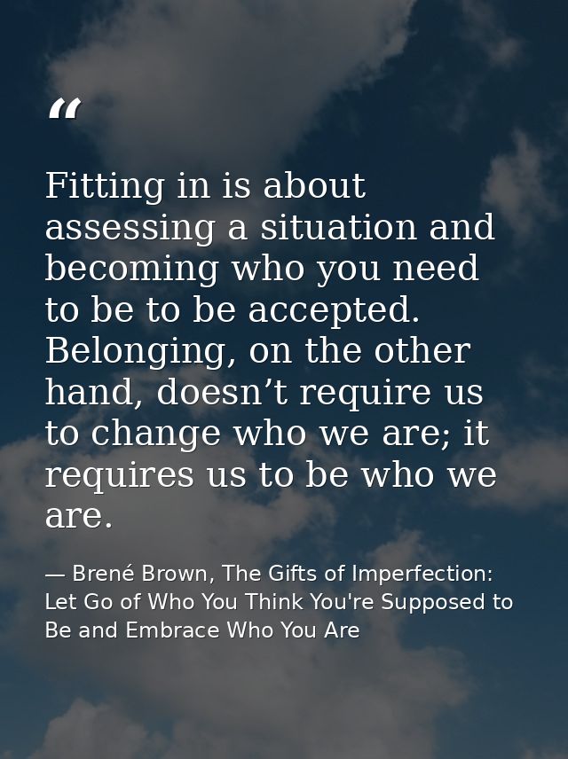 Fitting in is about assessing a situation and becoming who you need to be to be accepted. Belonging, on the other hand,  — Brené Brown, The Gifts of Imperfection: Let Go of Who You Think You're Supposed to Be and Embrace Who You Are