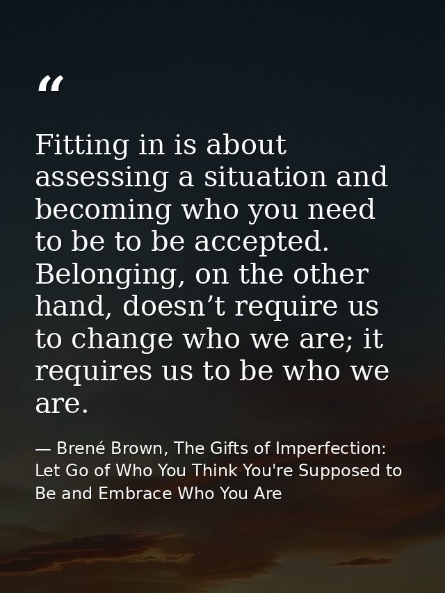 Fitting in is about assessing a situation and becoming who you need to be to be accepted. Belonging, on the other hand,  — Brené Brown, The Gifts of Imperfection: Let Go of Who You Think You're Supposed to Be and Embrace Who You Are