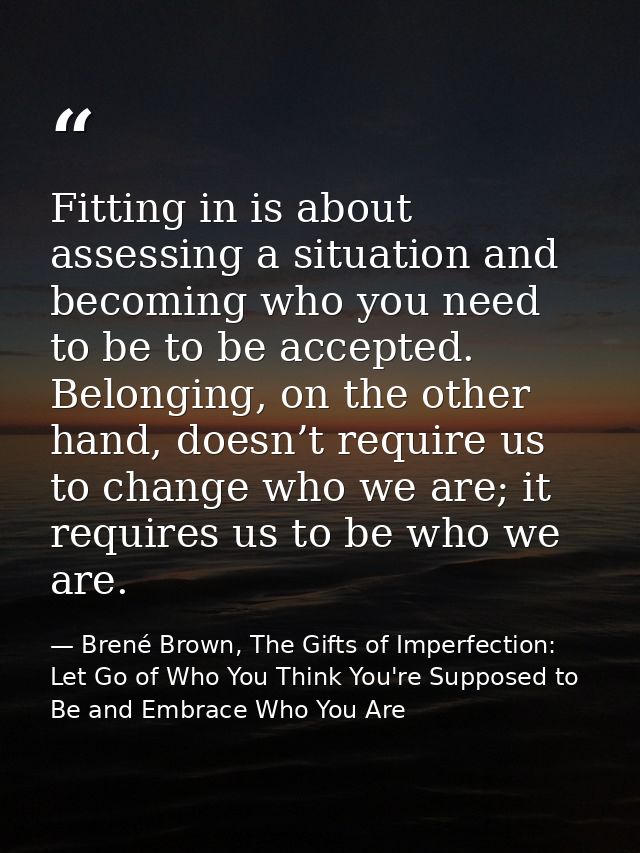 Fitting in is about assessing a situation and becoming who you need to be to be accepted. Belonging, on the other hand,  — Brené Brown, The Gifts of Imperfection: Let Go of Who You Think You're Supposed to Be and Embrace Who You Are