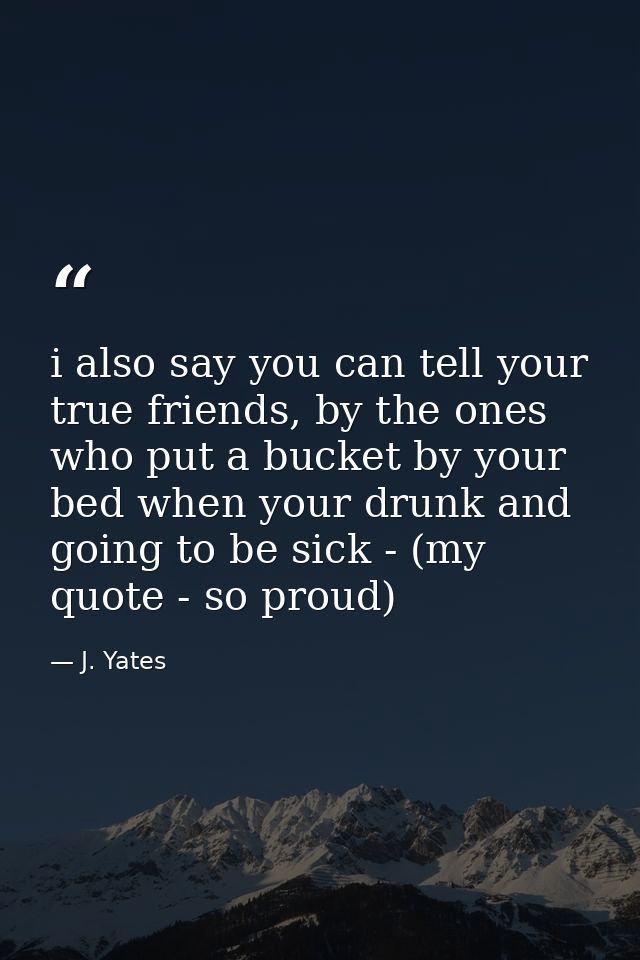 i also say you can tell your true friends, by the ones who put a bucket by your bed when your drunk and going to be sick — J. Yates