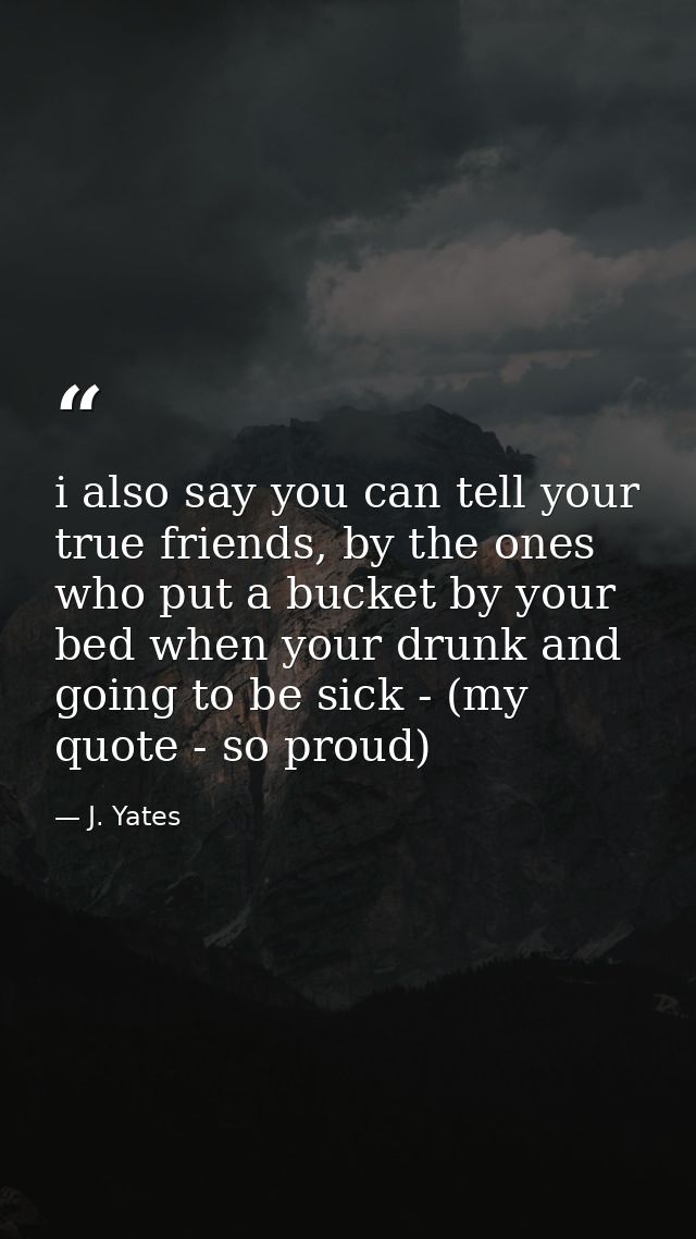 i also say you can tell your true friends, by the ones who put a bucket by your bed when your drunk and going to be sick — J. Yates