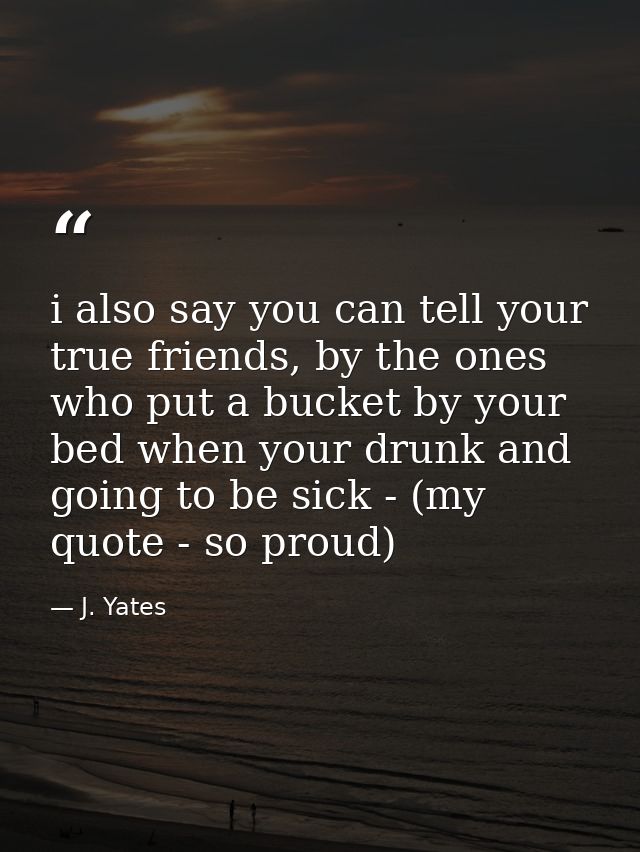 i also say you can tell your true friends, by the ones who put a bucket by your bed when your drunk and going to be sick — J. Yates