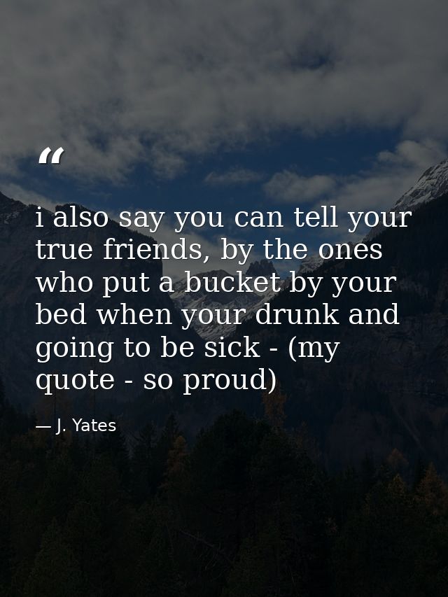 i also say you can tell your true friends, by the ones who put a bucket by your bed when your drunk and going to be sick — J. Yates