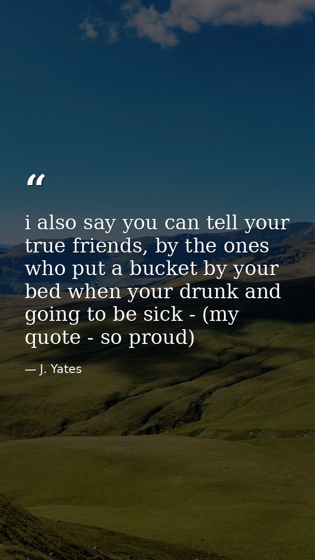 i also say you can tell your true friends, by the ones who put a bucket by your bed when your drunk and going to be sick — J. Yates