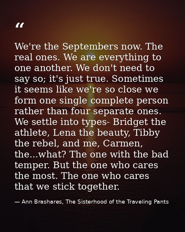 We're the Septembers now. The real ones. We are everything to one another. We don't need to say so; it's just true. Some — Ann Brashares, The Sisterhood of the Traveling Pants