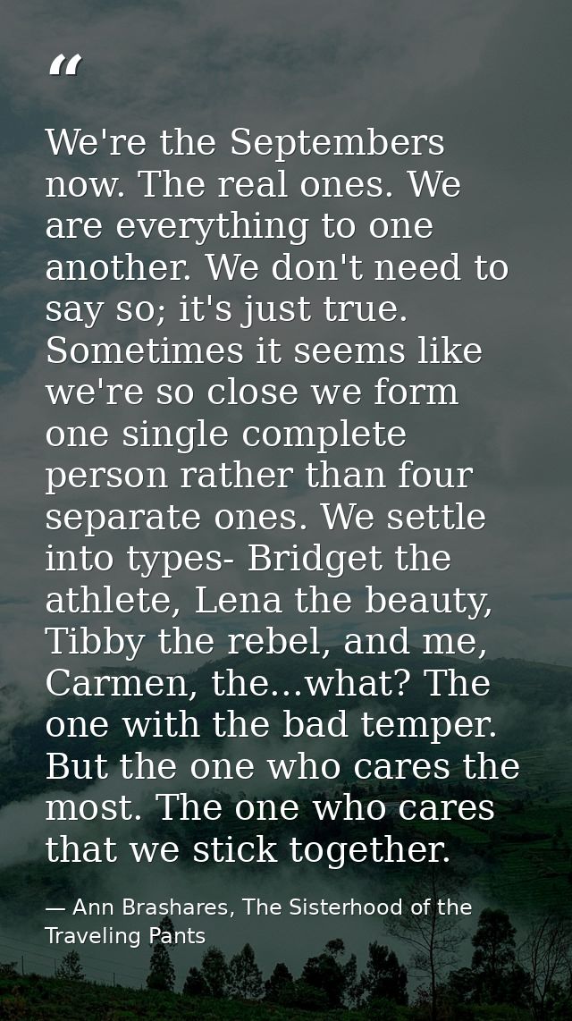 We're the Septembers now. The real ones. We are everything to one another. We don't need to say so; it's just true. Some — Ann Brashares, The Sisterhood of the Traveling Pants