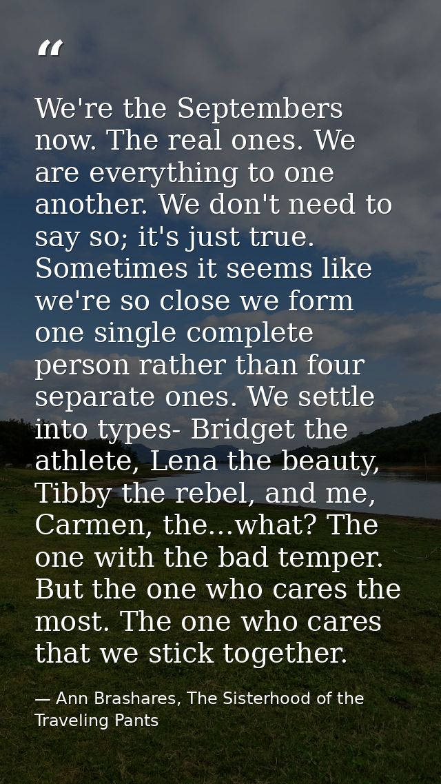 We're the Septembers now. The real ones. We are everything to one another. We don't need to say so; it's just true. Some — Ann Brashares, The Sisterhood of the Traveling Pants