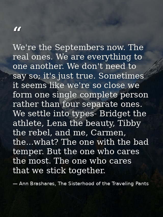We're the Septembers now. The real ones. We are everything to one another. We don't need to say so; it's just true. Some — Ann Brashares, The Sisterhood of the Traveling Pants