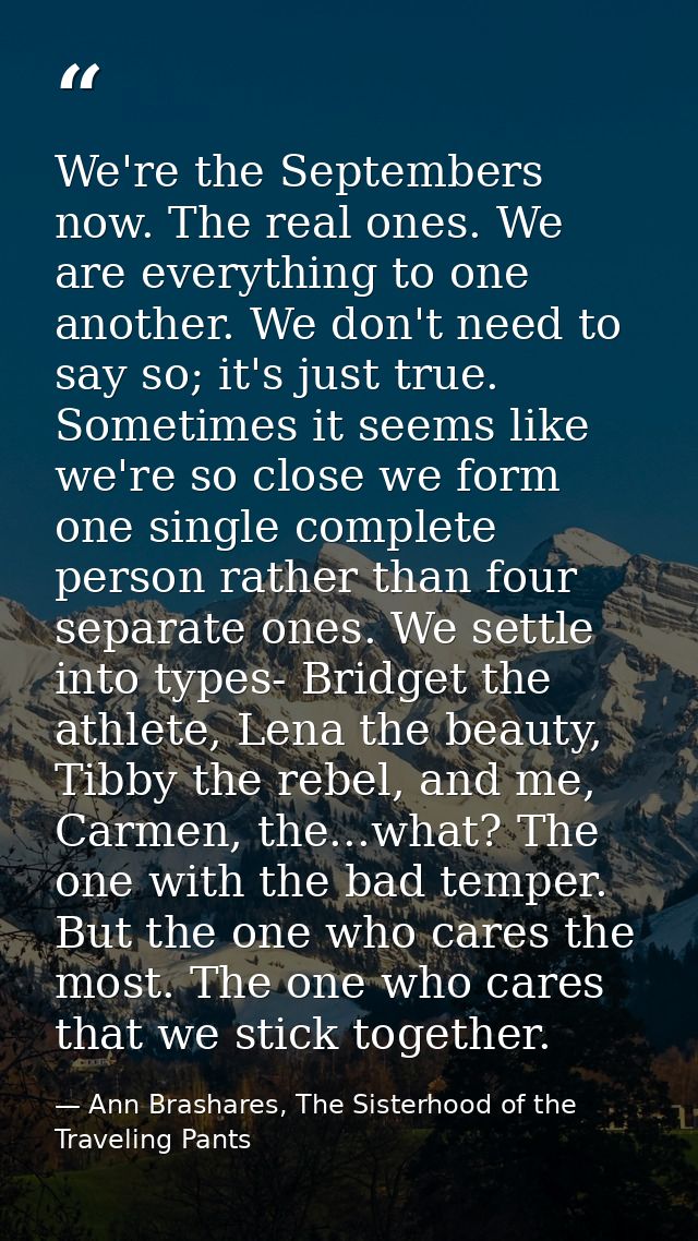 We're the Septembers now. The real ones. We are everything to one another. We don't need to say so; it's just true. Some — Ann Brashares, The Sisterhood of the Traveling Pants