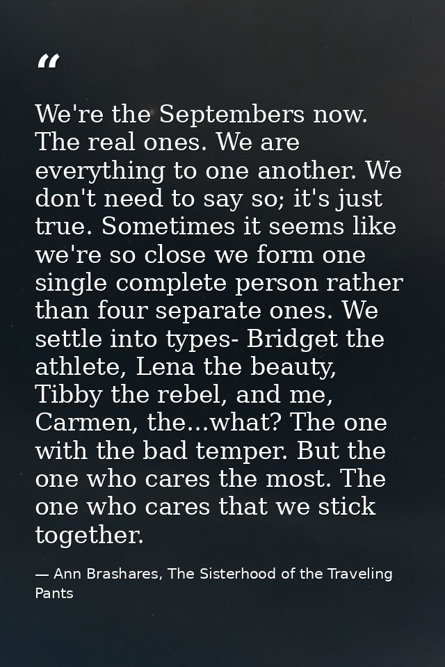 We're the Septembers now. The real ones. We are everything to one another. We don't need to say so; it's just true. Some — Ann Brashares, The Sisterhood of the Traveling Pants