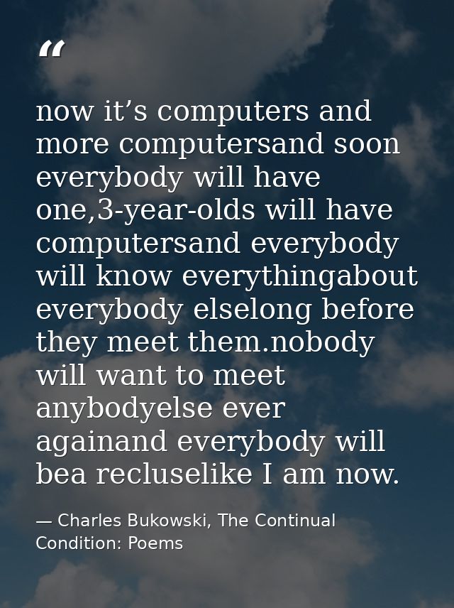 now it’s computers and more computersand soon everybody will have one,3-year-olds will have computersand everybody will  — Charles Bukowski, The Continual Condition: Poems
