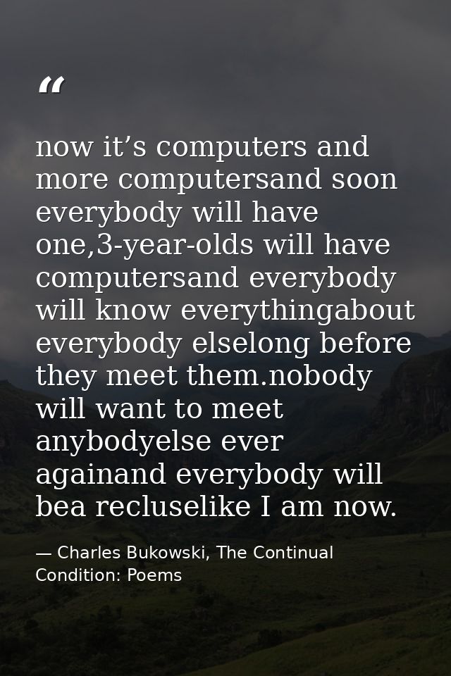 now it’s computers and more computersand soon everybody will have one,3-year-olds will have computersand everybody will  — Charles Bukowski, The Continual Condition: Poems