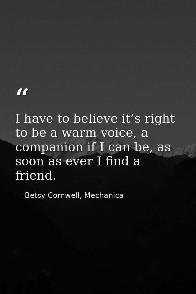 I have to believe it’s right to be a warm voice, a companion if I can be, as soon as ever I find a friend. — Betsy Cornwell, Mechanica
