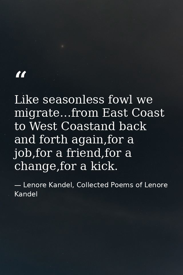 Like seasonless fowl we migrate…from East Coast to West Coastand back and forth again,for a job,for a friend,for a chang — Lenore Kandel, Collected Poems of Lenore Kandel