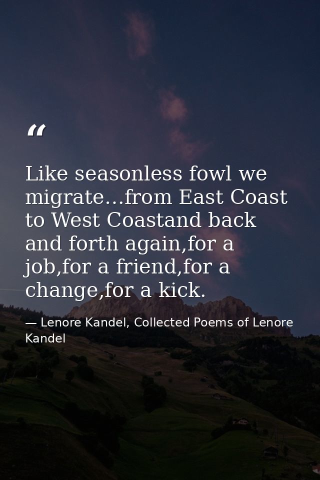 Like seasonless fowl we migrate…from East Coast to West Coastand back and forth again,for a job,for a friend,for a chang — Lenore Kandel, Collected Poems of Lenore Kandel