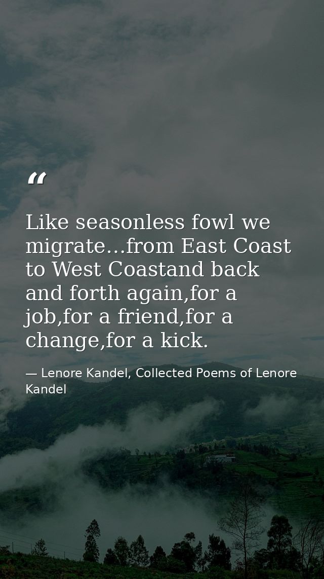 Like seasonless fowl we migrate…from East Coast to West Coastand back and forth again,for a job,for a friend,for a chang — Lenore Kandel, Collected Poems of Lenore Kandel