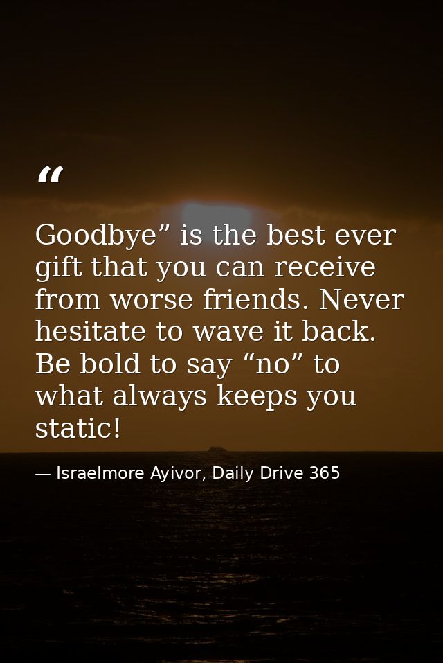 Goodbye” is the best ever gift that you can receive from worse friends. Never hesitate to wave it back. Be bold to say “ — Israelmore Ayivor, Daily Drive 365