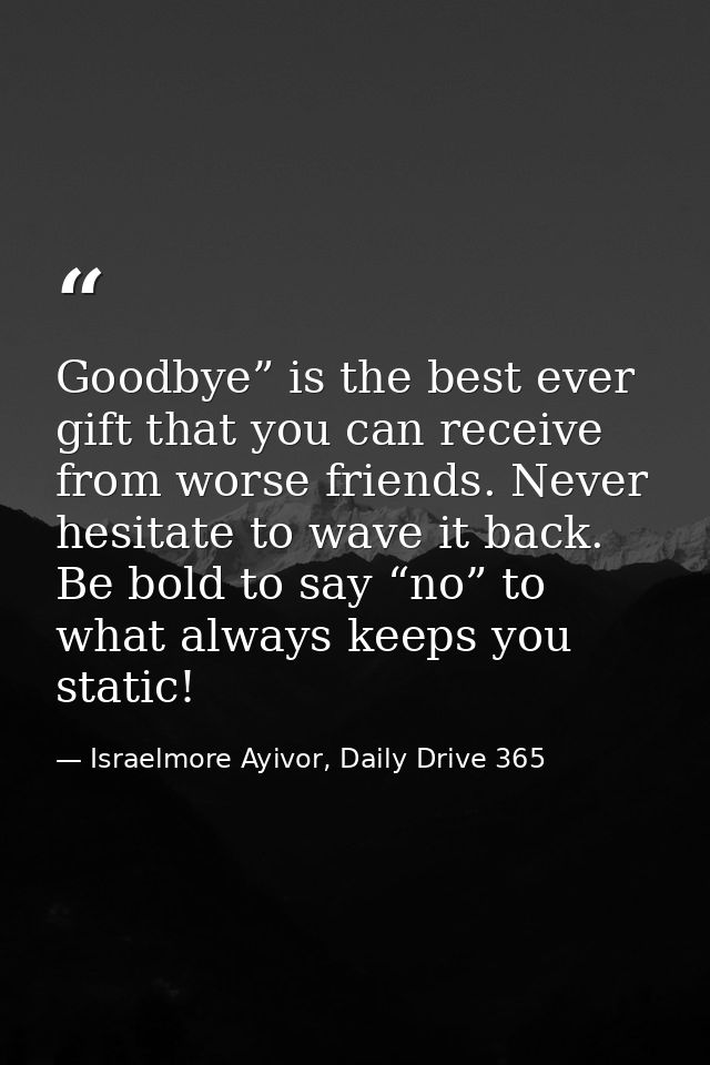 Goodbye” is the best ever gift that you can receive from worse friends. Never hesitate to wave it back. Be bold to say “ — Israelmore Ayivor, Daily Drive 365