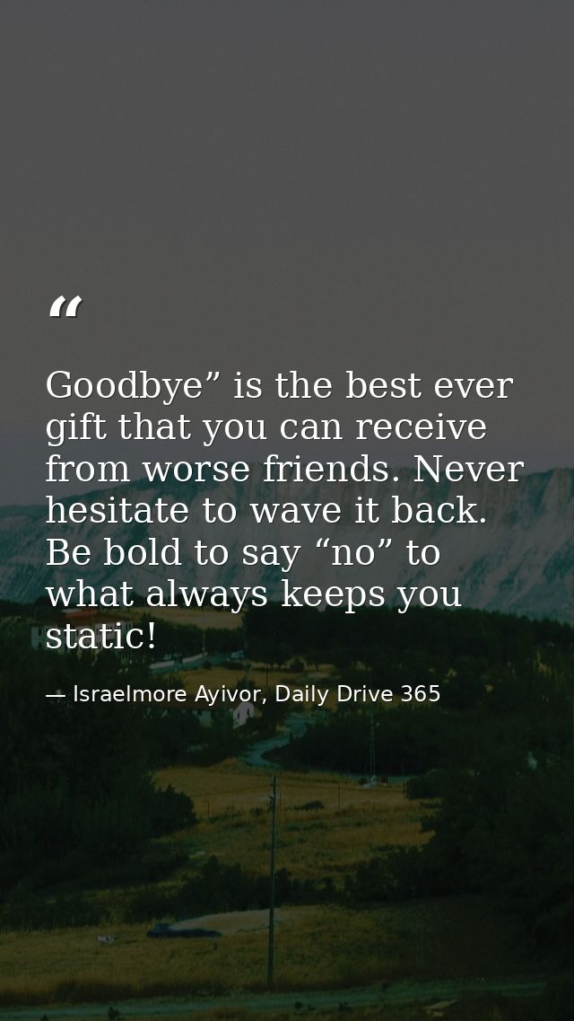 Goodbye” is the best ever gift that you can receive from worse friends. Never hesitate to wave it back. Be bold to say “ — Israelmore Ayivor, Daily Drive 365