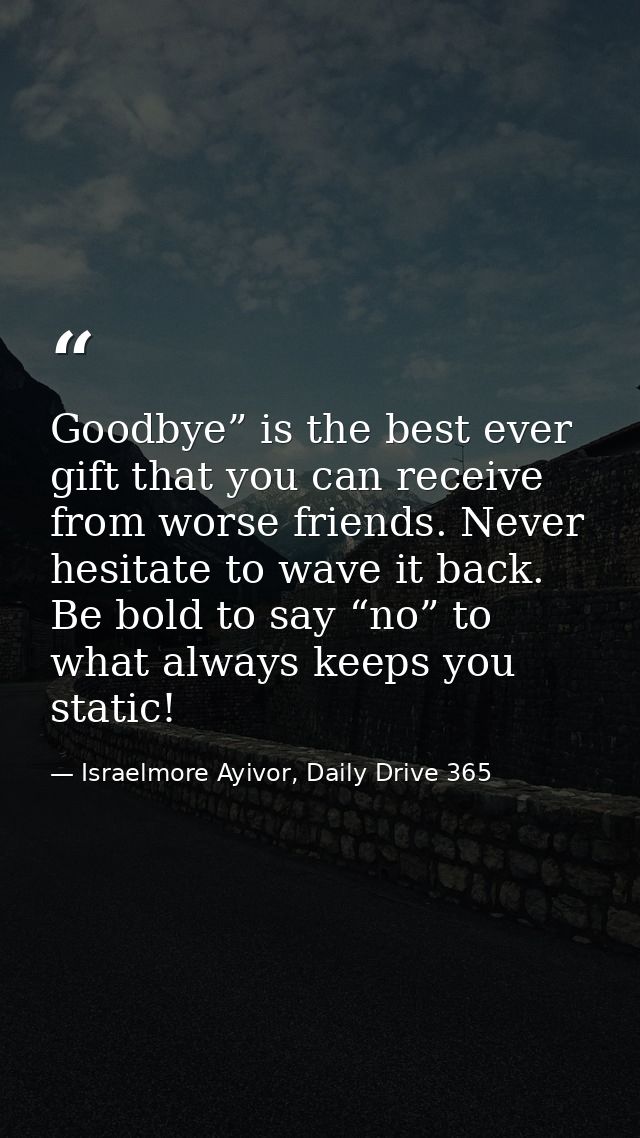 Goodbye” is the best ever gift that you can receive from worse friends. Never hesitate to wave it back. Be bold to say “ — Israelmore Ayivor, Daily Drive 365