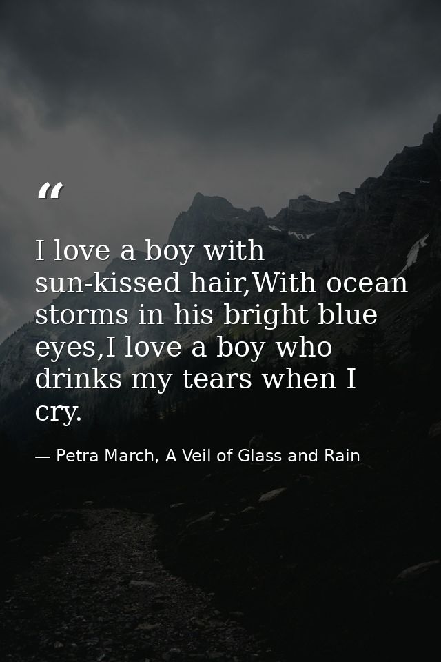 I love a boy with sun-kissed hair,With ocean storms in his bright blue eyes,I love a boy who drinks my tears when I cry. — Petra March, A Veil of Glass and Rain