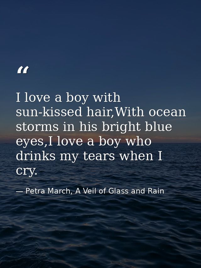 I love a boy with sun-kissed hair,With ocean storms in his bright blue eyes,I love a boy who drinks my tears when I cry. — Petra March, A Veil of Glass and Rain