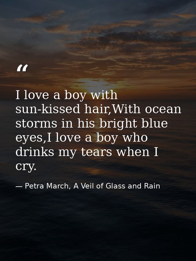 I love a boy with sun-kissed hair,With ocean storms in his bright blue eyes,I love a boy who drinks my tears when I cry. — Petra March, A Veil of Glass and Rain