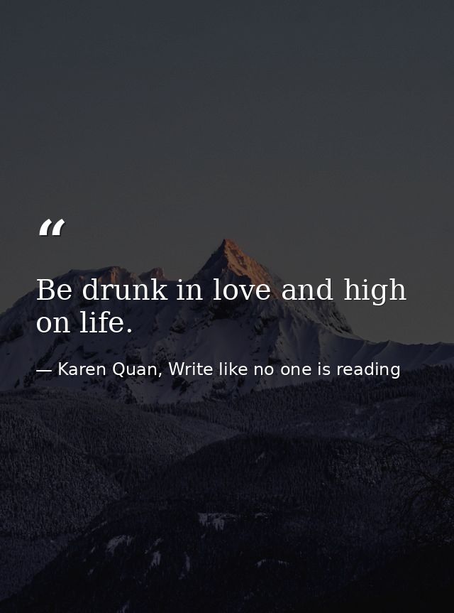 Be drunk in love and high on life. — Karen Quan, Write like no one is reading