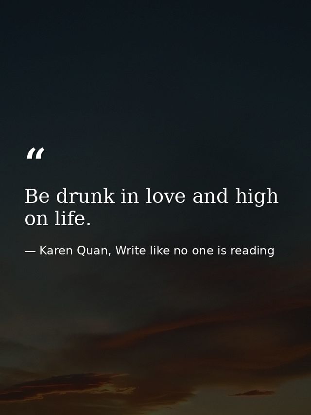 Be drunk in love and high on life. — Karen Quan, Write like no one is reading